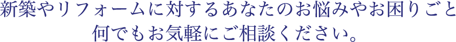 新築やリフォームに対するあなたのお悩みやお困りごと何でもお気軽にご相談ください。